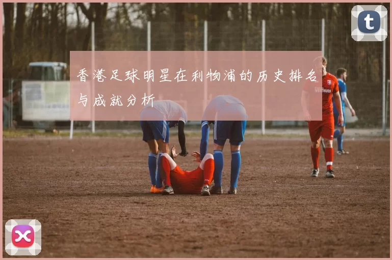 香港足球明星在利物浦的历史排名与成就分析