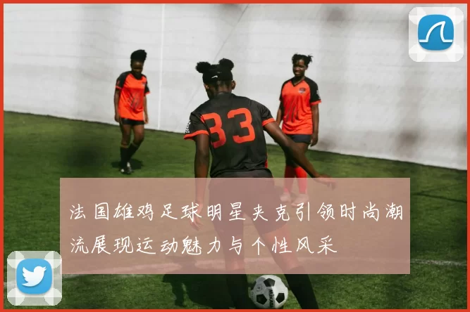 法国雄鸡足球明星夹克引领时尚潮流展现运动魅力与个性风采