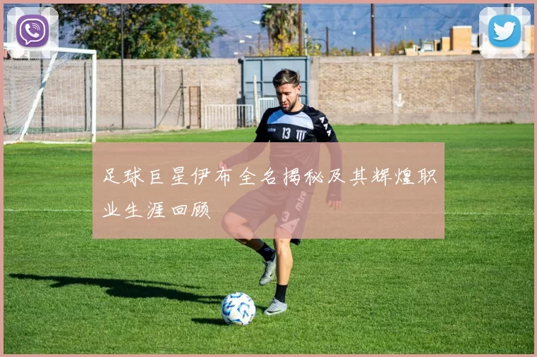 足球巨星伊布全名揭秘及其辉煌职业生涯回顾