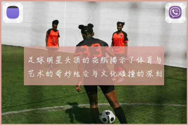足球明星头顶的花瓶揭示了体育与艺术的奇妙结合与文化碰撞的深刻意义