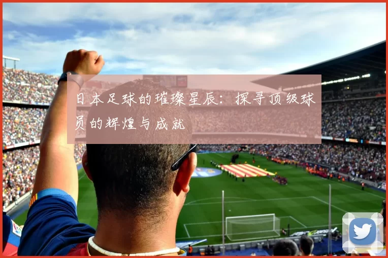 日本足球的璀璨星辰：探寻顶级球员的辉煌与成就