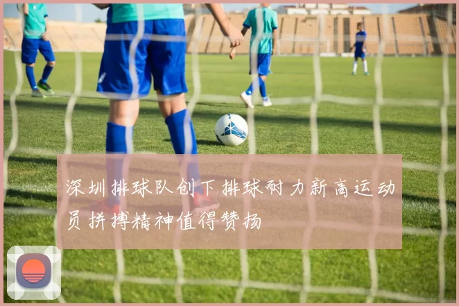 深圳排球队创下排球耐力新高运动员拼搏精神值得赞扬