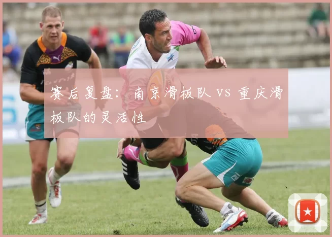 赛后复盘：南京滑板队 vs 重庆滑板队的灵活性