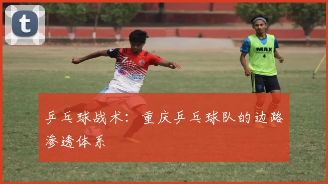 乒乓球战术：重庆乒乓球队的边路渗透体系