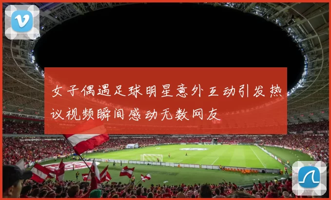 女子偶遇足球明星意外互动引发热议视频瞬间感动无数网友