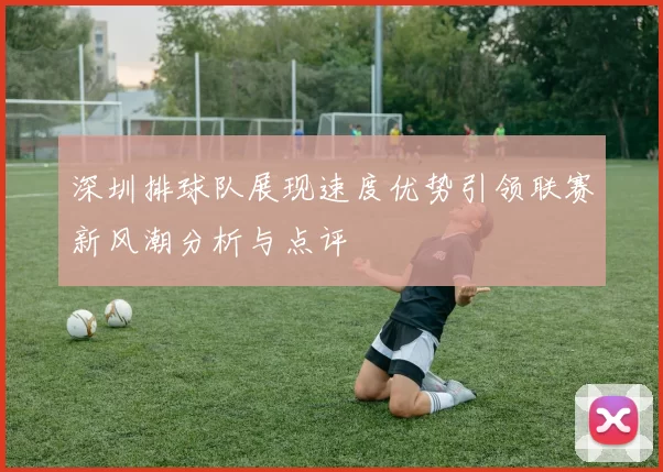 深圳排球队展现速度优势引领联赛新风潮分析与点评